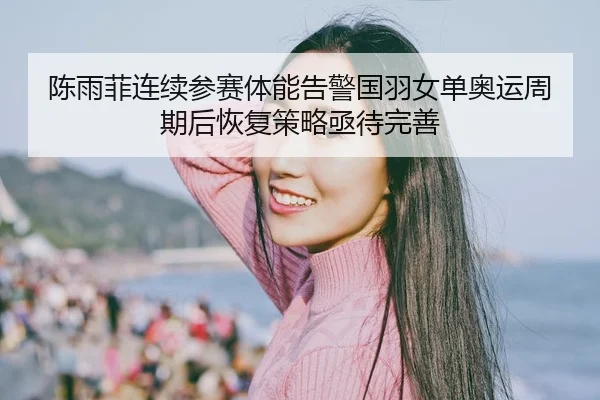 陈雨菲连续参赛体能告警国羽女单奥运周期后恢复策略亟待完善