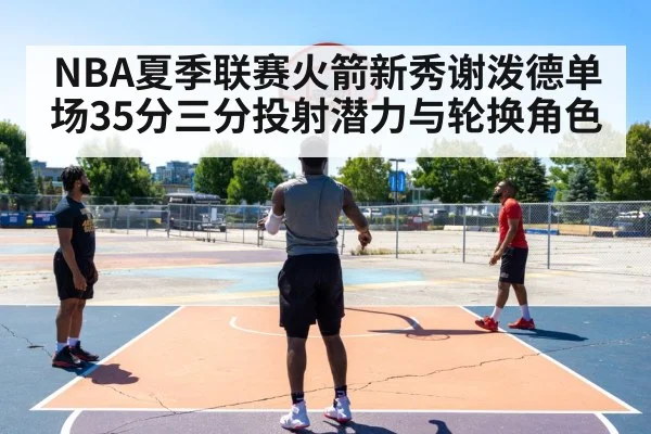 NBA夏季联赛火箭新秀谢泼德单场35分三分投射潜力与轮换角色