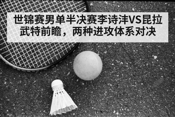 世锦赛男单半决赛李诗沣VS昆拉武特前瞻,两种进攻体系对决