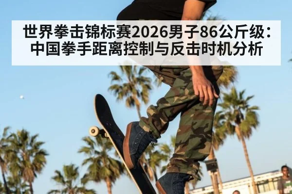 世界拳击锦标赛2026男子86公斤级:中国拳手距离控制与反击时机分析