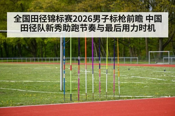 全国田径锦标赛2026男子标枪前瞻 中国田径队新秀助跑节奏与最后用力时机